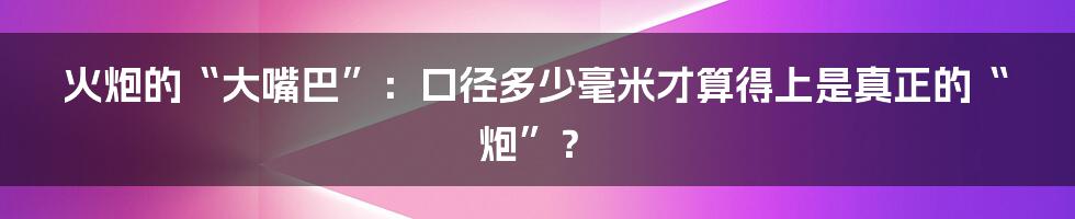 火炮的“大嘴巴”:口径多少毫米才算得上是真正的“炮”?