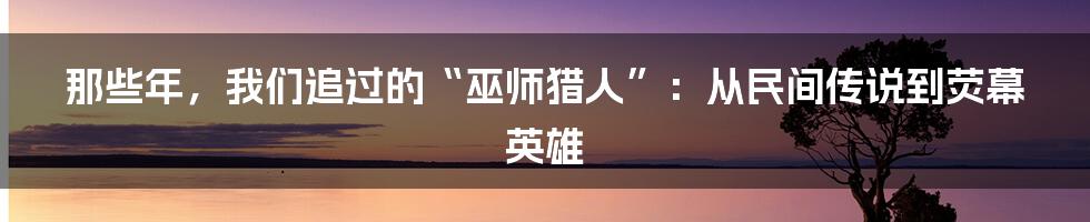 那些年,我们追过的“巫师猎人”:从民间传说到荧幕英雄