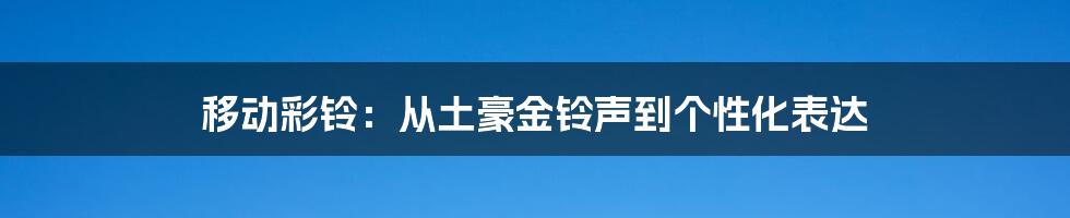 移动彩铃：从土豪金铃声到个性化表达