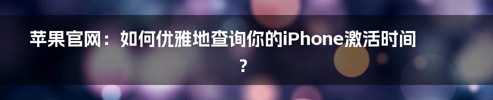 苹果官网：如何优雅地查询你的iPhone激活时间？