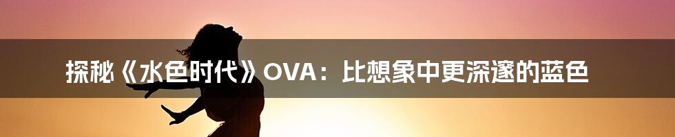 探秘《水色时代》OVA:比想象中更深邃的蓝色