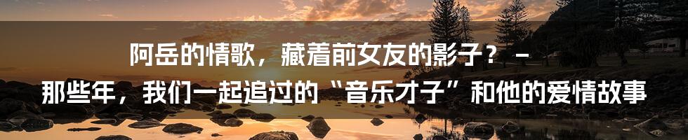 阿岳的情歌，藏着前女友的影子？ – 那些年，我们一起追过的“音乐才子”和他的爱情故事