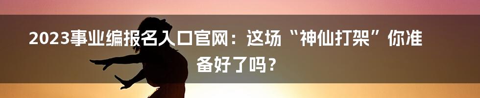 2023事业编报名入口官网：这场“神仙打架”你准备好了吗？