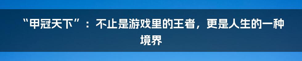 “甲冠天下”：不止是游戏里的王者，更是人生的一种境界