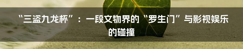 “三盗九龙杯”：一段文物界的“罗生门”与影视娱乐的碰撞