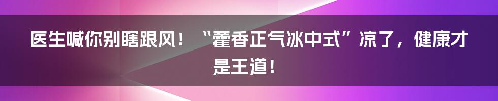 医生喊你别瞎跟风！“藿香正气冰中式”凉了，健康才是王道！