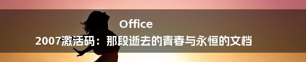 Office 2007激活码：那段逝去的青春与永恒的文档