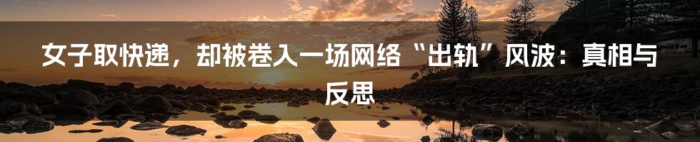 女子取快递,却被卷入一场网络“出轨”风波:真相与反思