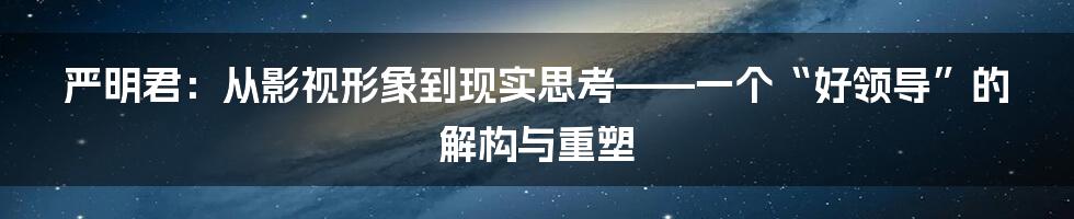 严明君:从影视形象到现实思考——一个“好领导”的解构与重塑