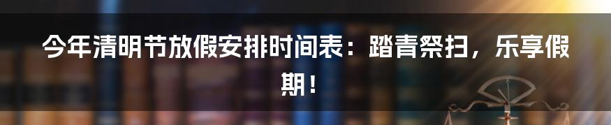 今年清明节放假安排时间表:踏青祭扫,乐享假期!