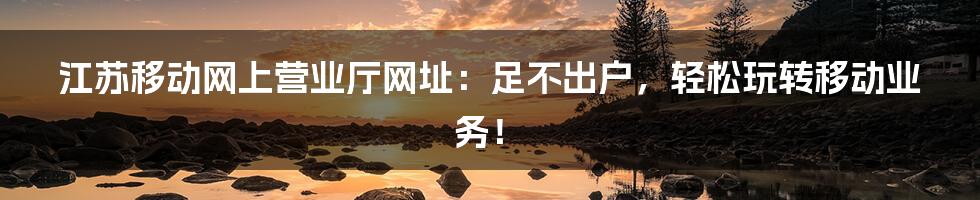 江苏移动网上营业厅网址：足不出户，轻松玩转移动业务！