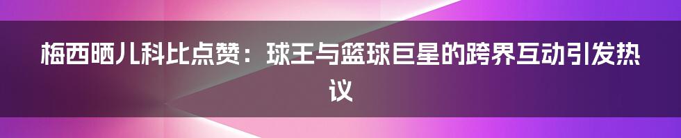 梅西晒儿科比点赞:球王与篮球巨星的跨界互动引发热议