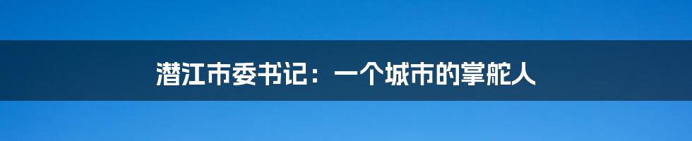潜江市委书记：一个城市的掌舵人
