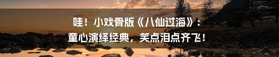 哇!小戏骨版《八仙过海》: 童心演绎经典,笑点泪点齐飞!