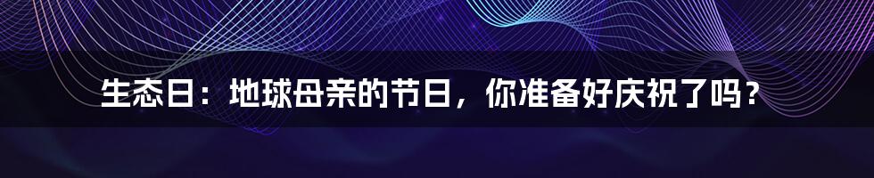 生态日:地球母亲的节日,你准备好庆祝了吗?