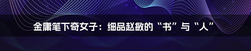 金庸笔下奇女子:细品赵敏的“书”与“人”