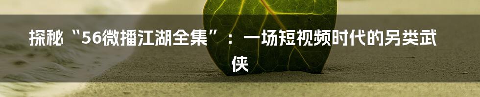 探秘“56微播江湖全集”:一场短视频时代的另类武侠
