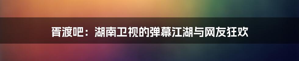 胥渡吧:湖南卫视的弹幕江湖与网友狂欢