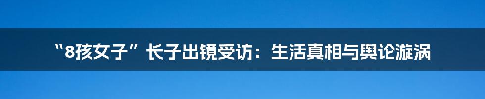 “8孩女子”长子出镜受访:生活真相与舆论漩涡