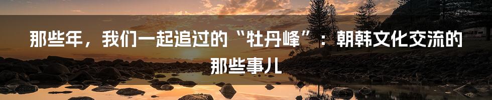 那些年，我们一起追过的“牡丹峰”：朝韩文化交流的那些事儿