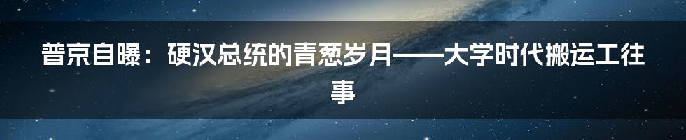 普京自曝：硬汉总统的青葱岁月——大学时代搬运工往事