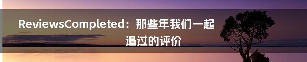 ReviewsCompleted：那些年我们一起追过的评价