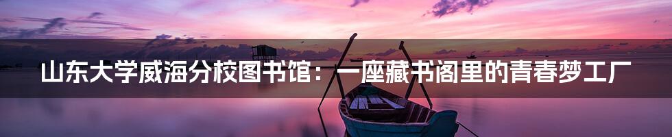 山东大学威海分校图书馆：一座藏书阁里的青春梦工厂