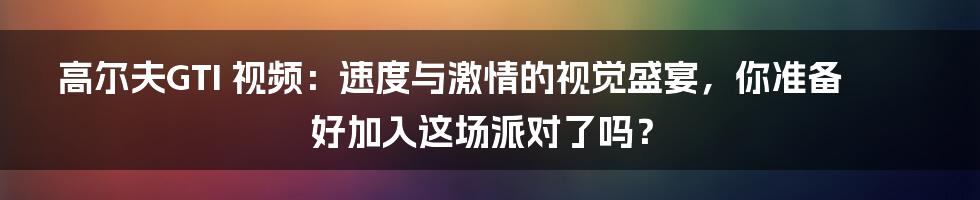 高尔夫GTI 视频：速度与激情的视觉盛宴，你准备好加入这场派对了吗？