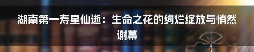 湖南第一寿星仙逝:生命之花的绚烂绽放与悄然谢幕
