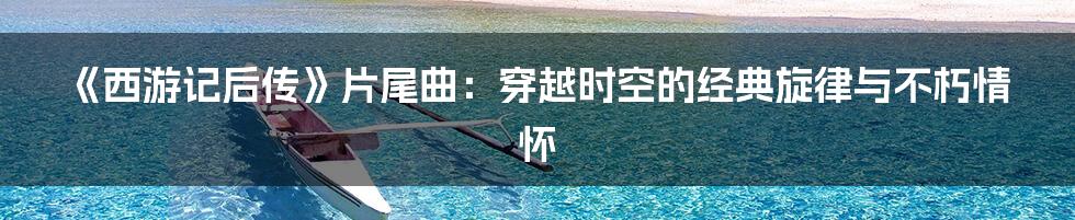《西游记后传》片尾曲:穿越时空的经典旋律与不朽情怀