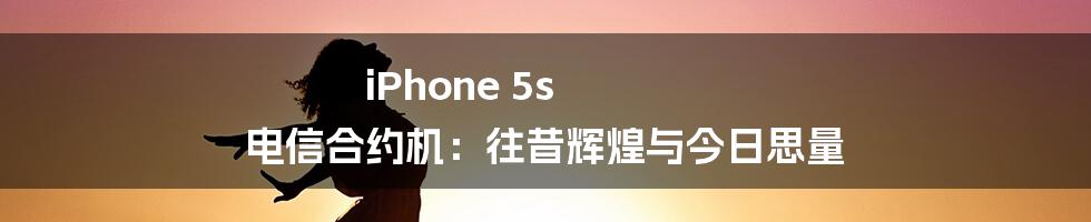 iPhone 5s 电信合约机:往昔辉煌与今日思量