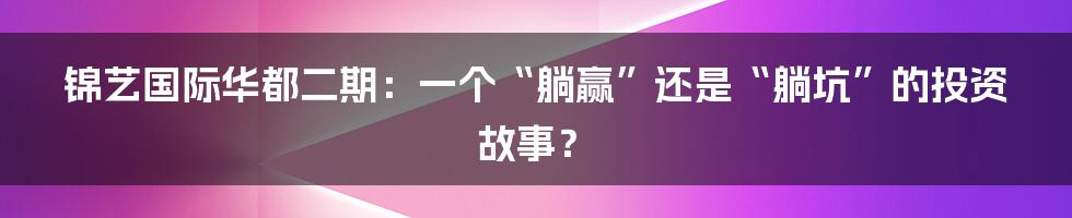 锦艺国际华都二期：一个“躺赢”还是“躺坑”的投资故事？