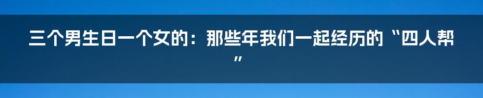 三个男生日一个女的：那些年我们一起经历的“四人帮”