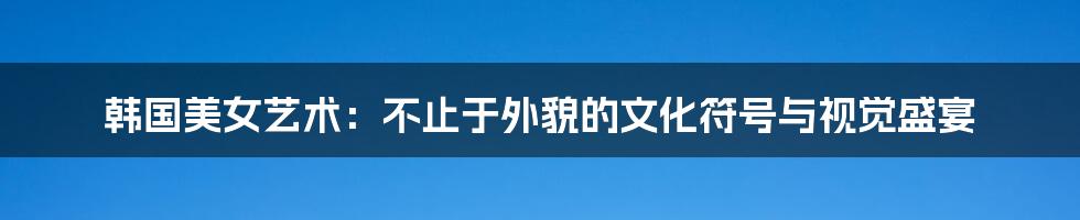 韩国美女艺术:不止于外貌的文化符号与视觉盛宴