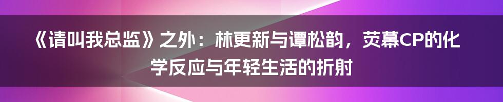 《请叫我总监》之外：林更新与谭松韵，荧幕CP的化学反应与年轻生活的折射