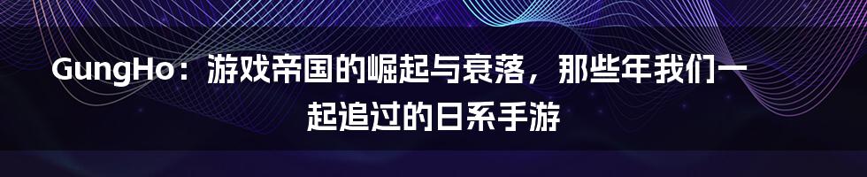GungHo：游戏帝国的崛起与衰落，那些年我们一起追过的日系手游