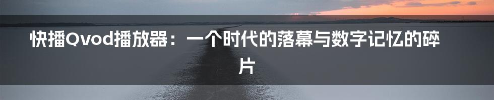 快播Qvod播放器:一个时代的落幕与数字记忆的碎片