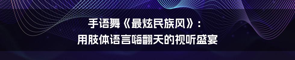 手语舞《最炫民族风》: 用肢体语言嗨翻天的视听盛宴