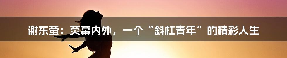谢东萤：荧幕内外，一个“斜杠青年”的精彩人生