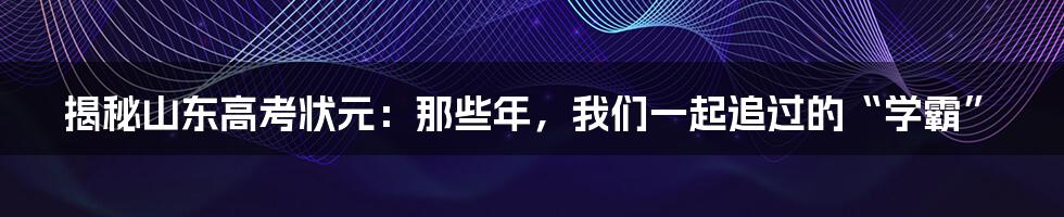 揭秘山东高考状元：那些年，我们一起追过的“学霸”