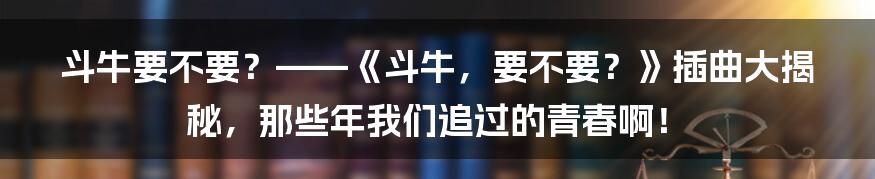 斗牛要不要？——《斗牛，要不要？》插曲大揭秘，那些年我们追过的青春啊！