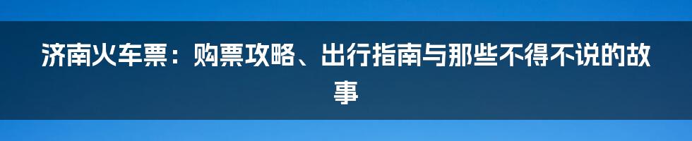 济南火车票：购票攻略、出行指南与那些不得不说的故事