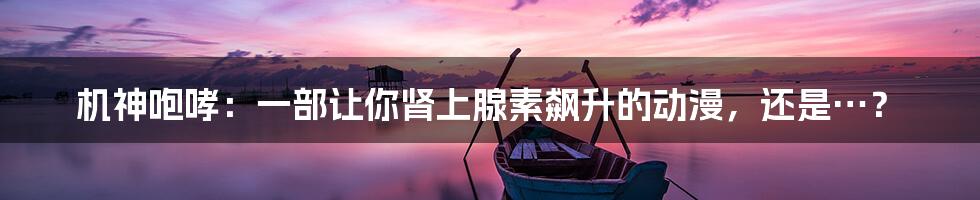 机神咆哮：一部让你肾上腺素飙升的动漫，还是…？