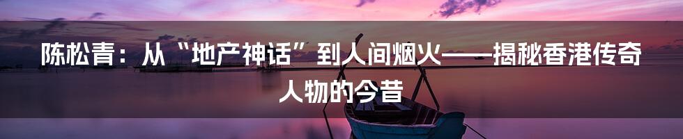陈松青：从“地产神话”到人间烟火——揭秘香港传奇人物的今昔