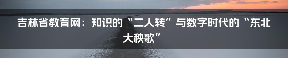 吉林省教育网:知识的“二人转”与数字时代的“东北大秧歌”