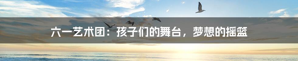 六一艺术团:孩子们的舞台,梦想的摇篮