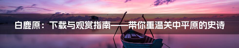 白鹿原：下载与观赏指南——带你重温关中平原的史诗