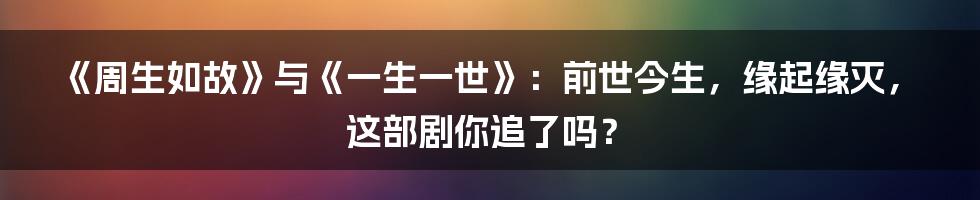 《周生如故》与《一生一世》:前世今生,缘起缘灭,这部剧你追了吗?