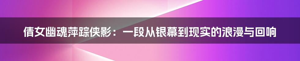 倩女幽魂萍踪侠影:一段从银幕到现实的浪漫与回响