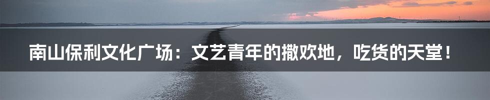 南山保利文化广场：文艺青年的撒欢地，吃货的天堂！